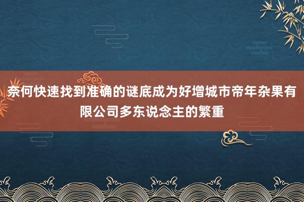 奈何快速找到准确的谜底成为好增城市帝年杂果有限公司多东说念主的繁重